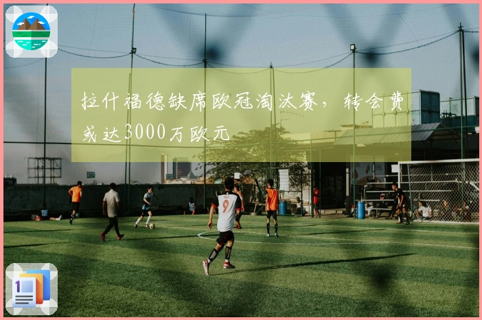 拉什福德缺席欧冠淘汰赛，转会费或达3000万欧元