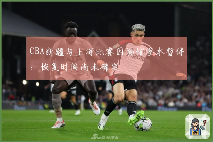 CBA新疆与上海比赛因场馆渗水暂停，恢复时间尚未确定