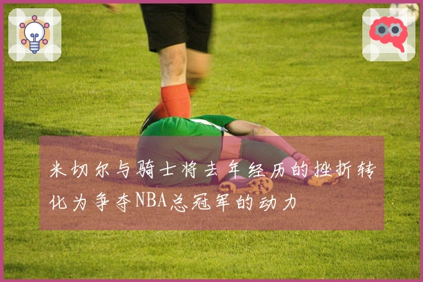 米切尔与骑士将去年经历的挫折转化为争夺NBA总冠军的动力