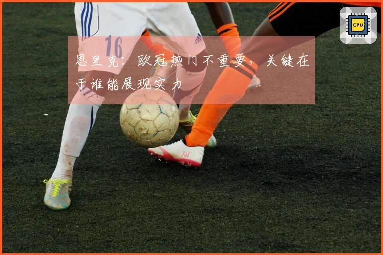 恩里克：欧冠热门不重要，关键在于谁能展现实力