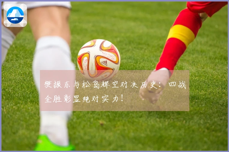 樊振东与松岛辉空对决历史：四战全胜彰显绝对实力！