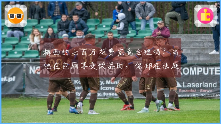 梅西的七百万花费究竟合理吗？当他在包厢享受饮品时，你却在法庭上无所作为！