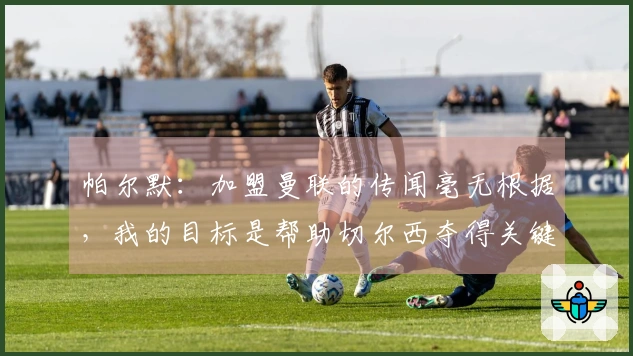 帕尔默：加盟曼联的传闻毫无根据，我的目标是帮助切尔西夺得关键比赛的胜利