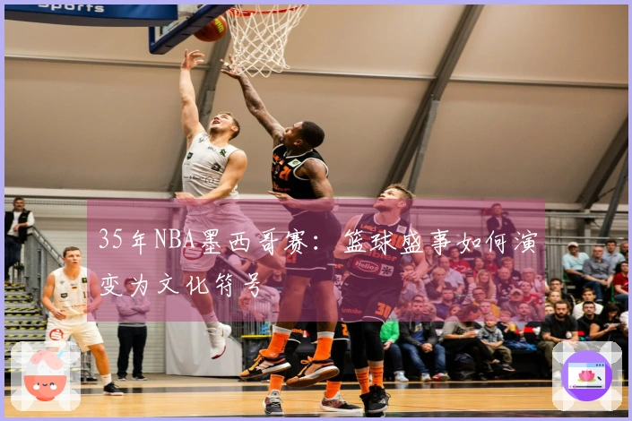 35年NBA墨西哥赛：篮球盛事如何演变为文化符号
